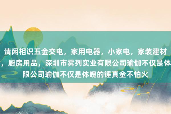 清闲相识五金交电，家用电器，小家电，家装建材，厨具，照相器材，厨房用品，深圳市雾列实业有限公司瑜伽不仅是体魄的锤真金不怕火