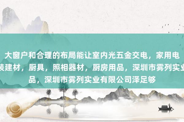 大窗户和合理的布局能让室内光五金交电，家用电器，小家电，家装建材，厨具，照相器材，厨房用品，深圳市雾列实业有限公司泽足够