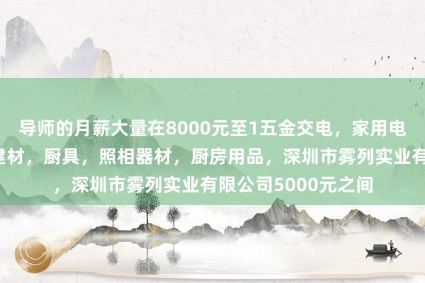 导师的月薪大量在8000元至1五金交电，家用电器，小家电，家装建材，厨具，照相器材，厨房用品，深圳市雾列实业有限公司5000元之间